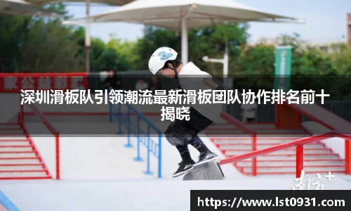 深圳滑板队引领潮流最新滑板团队协作排名前十揭晓