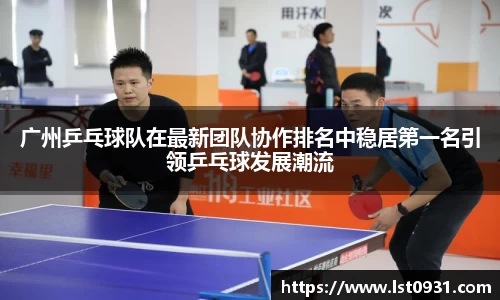 广州乒乓球队在最新团队协作排名中稳居第一名引领乒乓球发展潮流
